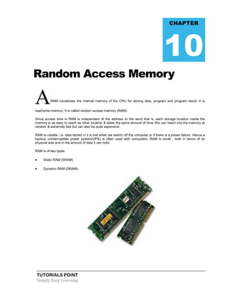 TUTORIALS POINT
Simply Easy Learning
Random Access Memory
ARAM constitutes the internal memory of the CPU for storing data, program and program result. It is
read/write memory. It is called random access memory (RAM).
Since access time in RAM is independent of the address to the word that is, each storage location inside the
memory is as easy to reach as other location & takes the same amount of time. We can reach into the memory at
random & extremely fast but can also be quite expensive.
RAM is volatile, i.e. data stored in it is lost when we switch off the computer or if there is a power failure. Hence a
backup uninterruptible power system(UPS) is often used with computers. RAM is small , both in terms of its
physical size and in the amount of data it can hold.
RAM is of two types
 Static RAM (SRAM)
 Dynamic RAM (DRAM)
CHAPTER
10
 