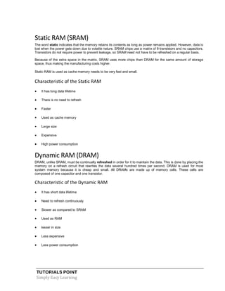 TUTORIALS POINT
Simply Easy Learning
Static RAM (SRAM)
The word static indicates that the memory retains its contents as long as power remains applied. However, data is
lost when the power gets down due to volatile nature. SRAM chips use a matrix of 6-transistors and no capacitors.
Transistors do not require power to prevent leakage, so SRAM need not have to be refreshed on a regular basis.
Because of the extra space in the matrix, SRAM uses more chips than DRAM for the same amount of storage
space, thus making the manufacturing costs higher.
Static RAM is used as cache memory needs to be very fast and small.
Characteristic of the Static RAM
 It has long data lifetime
 There is no need to refresh
 Faster
 Used as cache memory
 Large size
 Expensive
 High power consumption
Dynamic RAM (DRAM)
DRAM, unlike SRAM, must be continually refreshed in order for it to maintain the data. This is done by placing the
memory on a refresh circuit that rewrites the data several hundred times per second. DRAM is used for most
system memory because it is cheap and small. All DRAMs are made up of memory cells. These cells are
composed of one capacitor and one transistor.
Characteristic of the Dynamic RAM
 It has short data lifetime
 Need to refresh continuously
 Slower as compared to SRAM
 Used as RAM
 lesser in size
 Less expensive
 Less power consumption
 