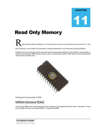 TUTORIALS POINT
Simply Easy Learning
Read Only Memory
ROM stands for Read Only Memory. The memory from which we can only read but cannot write on it. This
type of memory is non-volatile. The information is stored permanently in such memories during manufacture.
A ROM, stores such instruction as are required to start computer when electricity is first turned on, this operation is
referred to as bootstrap. ROM chip are not only used in the computer but also in other electronic items like washing
machine and microwave oven.
Following are the varioys types of ROM
MROM (Masked ROM)
The very first ROMs were hard-wired devices that contained a pre-programmed set of data or instructions. These
kind of ROMs are known as masked ROMs. It is inexpensive ROM.
CHAPTER
11
 