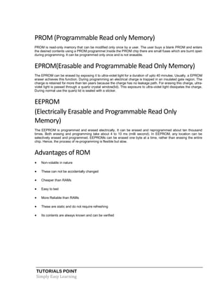 TUTORIALS POINT
Simply Easy Learning
PROM (Programmable Read only Memory)
PROM is read-only memory that can be modified only once by a user. The user buys a blank PROM and enters
the desired contents using a PROM programmer.Inside the PROM chip there are small fuses which are burnt open
during programming. It can be programmed only once and is not erasable.
EPROM(Erasable and Programmable Read Only Memory)
The EPROM can be erased by exposing it to ultra-violet light for a duration of upto 40 minutes. Usually, a EPROM
eraser achieves this function. During programming an electrical charge is trapped in an insulated gate region. The
charge is retained for more than ten years because the charge has no leakage path. For erasing this charge, ultra-
violet light is passed through a quartz crystal window(lid). This exposure to ultra-violet light dissipates the charge.
During normal use the quartz lid is sealed with a sticker.
EEPROM
(Electrically Erasable and Programmable Read Only
Memory)
The EEPROM is programmed and erased electrically. It can be erased and reprogrammed about ten thousand
times. Both erasing and programming take about 4 to 10 ms (milli second). In EEPROM, any location can be
selectively erased and programmed. EEPROMs can be erased one byte at a time, rather than erasing the entire
chip. Hence, the process of re-programming is flexible but slow.
Advantages of ROM
 Non-volatile in nature
 These can not be accidentally changed
 Cheaper than RAMs
 Easy to test
 More Reliable than RAMs
 These are static and do not require refreshing
 Its contents are always known and can be verified
 