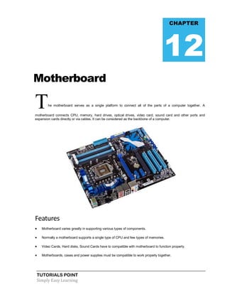 TUTORIALS POINT
Simply Easy Learning
Motherboard
The motherboard serves as a single platform to connect all of the parts of a computer together. A
motherboard connects CPU, memory, hard drives, optical drives, video card, sound card and other ports and
expansion cards directly or via cables. It can be considered as the backbone of a computer.
Features
 Motherboard varies greatly in supporting various types of components.
 Normally a motherboard supports a single type of CPU and few types of memories.
 Video Cards, Hard disks, Sound Cards have to compatible with motherboard to function properly.
 Motherboards, cases and power supplies must be compatible to work properly together.
CHAPTER
12
 