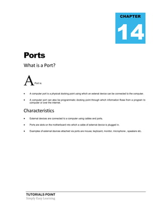 TUTORIALS POINT
Simply Easy Learning
Ports
What is a Port?
APort is:
 A computer port is a physical docking point using which an extenal device can be connected to the computer.
 A computer port can also be programmatic docking point through which information flows from a program to
computer or over the internet.
Characteristics
 External devices are connected to a computer using cables and ports.
 Ports are slots on the motherboard into which a cable of external device is plugged in.
 Examples of external devices attached via ports are mouse, keyboard, monitor, microphone , speakers etc.
CHAPTER
14
 