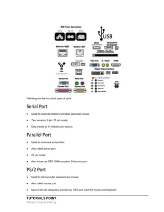 TUTORIALS POINT
Simply Easy Learning
Following are few important types of ports
Serial Port
 Used for external modems and older computer mouse.
 Two versions: 9 pin, 25 pin model.
 Data travels at 115 kilobits per second.
Parallel Port
 Used for scanners and printers
 Also called printer port.
 25 pin model.
 Also known as IEEE 1284-compliant Centronics port.
PS/2 Port
 Used for old computer keyboard and mouse
 Also called mouse port.
 Most of the old computers provide two PS/2 port, each for mouse and keyboard.
 