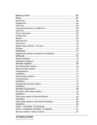 TUTORIALS POINT
Simply Easy Learning
Memory Units ........................................................................... 65
Ports ......................................................................................... 67
Serial Port ................................................................................................68
Parallel Port..............................................................................................68
PS/2 Port..................................................................................................68
Universal Serial Bus (or USB) Port ..........................................................69
VGA Port..................................................................................................69
Power Connector .....................................................................................69
Firewire Port.............................................................................................69
Modem .....................................................................................................69
Ethernet Port............................................................................................70
Game Port................................................................................................70
Digital Video Interface , DVI port..............................................................70
Sockets ....................................................................................................70
Hardware.................................................................................. 71
Relationship between Hardware and Software ........................................72
Software ................................................................................... 73
System Software ......................................................................................73
Application Software ................................................................................74
Number System........................................................................ 76
Decimal Number System..........................................................................76
Binary Number System ............................................................................77
Characteristics .........................................................................................77
EXAMPLE ................................................................................................77
Octal Number System ..............................................................................77
Characteristics .........................................................................................77
EXAMPLE ................................................................................................77
Hexadecimal Number System..................................................................78
EXAMPLE ................................................................................................78
Number Conversion ................................................................. 79
Decimal to Other Base System ................................................................79
EXAMPLE ................................................................................................79
Other base system to Decimal System ....................................................80
EXAMPLE ................................................................................................80
Other Base System to Non-Decimal System............................................80
EXAMPLE ................................................................................................80
STEP 1: CONVERT TO DECIMAL ..........................................................81
STEP 2: CONVERT DECIMAL TO BINARY ............................................81
Shortcut method - Binary to Octal ............................................................81
 