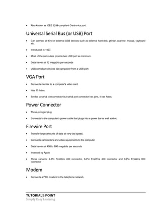 TUTORIALS POINT
Simply Easy Learning
 Also known as IEEE 1284-compliant Centronics port.
Universal Serial Bus (or USB) Port
 Can connect all kind of external USB devices such as external hard disk, printer, scanner, mouse, keyboard
etc.
 Introduced in 1997.
 Most of the computers provide two USB port as minimum.
 Data travels at 12 megabits per seconds
 USB compliant devices can get power from a USB port
VGA Port
 Connects monitor to a computer's video card.
 Has 15 holes.
 Similar to serial port connector but serial port connector has pins, it has holes.
Power Connector
 Three-pronged plug
 Connects to the computer's power cable that plugs into a power bar or wall socket.
Firewire Port
 Transfer large amounts of data at very fast speed.
 Connects camcorders and video equipments to the computer
 Data travels at 400 to 800 megabits per seconds
 Invented by Apple
 Three variants: 4-Pin FireWire 400 connector, 6-Pin FireWire 400 connector and 9-Pin FireWire 800
connector
Modem
 Connects a PC's modem to the telephone network.
 