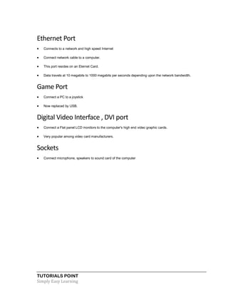 TUTORIALS POINT
Simply Easy Learning
Ethernet Port
 Connects to a network and high speed Internet
 Connect network cable to a computer.
 This port resides on an Eternet Card.
 Data travels at 10 megabits to 1000 megabits per seconds depending upon the network bandwidth.
Game Port
 Connect a PC to a joystick
 Now replaced by USB.
Digital Video Interface , DVI port
 Connect a Flat panel LCD monitors to the computer's high end video graphic cards.
 Very popular among video card manufacturers.
Sockets
 Connect microphone, speakers to sound card of the computer
 