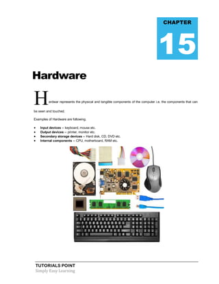 TUTORIALS POINT
Simply Easy Learning
Hardware
Hardwar represents the physical and tangible components of the computer i.e. the components that can
be seen and touched.
Examples of Hardware are following.
 Input devices -- keyboard, mouse etc.
 Output devices -- printer, monitor etc.
 Secondary storage devices -- Hard disk, CD, DVD etc.
 Internal components -- CPU, motherboard, RAM etc.
CHAPTER
15
 