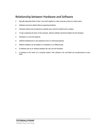 TUTORIALS POINT
Simply Easy Learning
Relationship between Hardware and Software
 Mutually dependent.Both of them must work together to make computer produce a useful output.
 Software cannot be utilized without supporting hardware.
 Hardware without set of programs to operate upon cannot be utilized and is useless.
 To get a particular job done on the computer, relevant software should be loaded into the hardware
 Hardware is a one time expense.
 software development is very expensive and is a continuing expense.
 Different software can be loaded on a hardware to run different jobs.
 A software acts as an interface between the user and the hardware.
 If hardware is the 'heart' of a computer system, then software is its 'soul'.Both are complimentary to each
other.
 