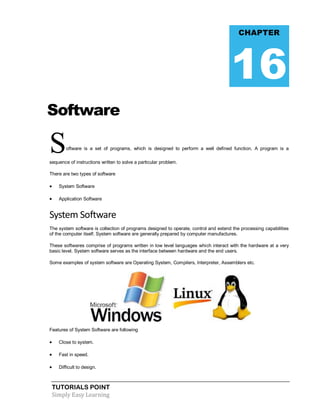 TUTORIALS POINT
Simply Easy Learning
Software
Software is a set of programs, which is designed to perform a well defined function. A program is a
sequence of instructions written to solve a particular problem.
There are two types of software
 System Software
 Application Software
System Software
The system software is collection of programs designed to operate, control and extend the processing capabilities
of the computer itself. System software are generally prepared by computer manufactures.
These softwares comprise of programs written in low level languages which interact with the hardware at a very
basic level. System software serves as the interface between hardware and the end users.
Some examples of system software are Operating System, Compilers, Interpreter, Assemblers etc.
Features of System Software are following
 Close to system.
 Fast in speed.
 Difficult to design.
CHAPTER
16
 