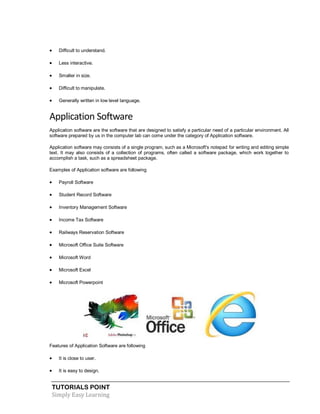 TUTORIALS POINT
Simply Easy Learning
 Difficult to understand.
 Less interactive.
 Smaller in size.
 Difficult to manipulate.
 Generally written in low level language.
Application Software
Application software are the software that are designed to satisfy a particular need of a particular environment. All
software prepared by us in the computer lab can come under the category of Application software.
Application software may consists of a single program, such as a Microsoft's notepad for writing and editing simple
text. It may also consists of a collection of programs, often called a software package, which work together to
accomplish a task, such as a spreadsheet package.
Examples of Application software are following
 Payroll Software
 Student Record Software
 Inventory Management Software
 Income Tax Software
 Railways Reservation Software
 Microsoft Office Suite Software
 Microsoft Word
 Microsoft Excel
 Microsoft Powerpoint
Features of Application Software are following
 It is close to user.
 It is easy to design.
 