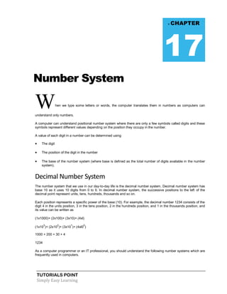 TUTORIALS POINT
Simply Easy Learning
Number System
When we type some letters or words, the computer translates them in numbers as computers can
understand only numbers.
A computer can understand positional number system where there are only a few symbols called digits and these
symbols represent different values depending on the position they occupy in the number.
A value of each digit in a number can be determined using
 The digit
 The position of the digit in the number
 The base of the number system (where base is defined as the total number of digits available in the number
system).
Decimal Number System
The number system that we use in our day-to-day life is the decimal number system. Decimal number system has
base 10 as it uses 10 digits from 0 to 9. In decimal number system, the successive positions to the left of the
decimal point represent units, tens, hundreds, thousands and so on.
Each position represents a specific power of the base (10). For example, the decimal number 1234 consists of the
digit 4 in the units position, 3 in the tens position, 2 in the hundreds position, and 1 in the thousands position, and
its value can be written as
(1x1000)+ (2x100)+ (3x10)+ (4xl)
(1x10
3
)+ (2x10
2
)+ (3x10
1
)+ (4xl0
0
)
1000 + 200 + 30 + 4
1234
As a computer programmer or an IT professional, you should understand the following number systems which are
frequently used in computers.
v CHAPTER
17
 