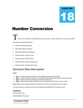 TUTORIALS POINT
Simply Easy Learning
Number Conversion
There are many methods or techniques which can be used to convert numbers from one base to another.
We'll demonstrate here the following
 Decimal to Other Base System
 Other Base System to Decimal
 Other Base System to Non-Decimal
 Shortcut method - Binary to Octal
 Shortcut method - Octal to Binary
 Shortcut method - Binary to Hexadecimal
 Shortcut method - Hexadecimal to Binary
Decimal to Other Base System
Steps
 Step 1 - Divide the decimal number to be converted by the value of the new base.
 Step 2 - Get the remainder from Step 1 as the rightmost digit (least significant digit) of new base number.
 Step 3 - Divide the quotient of the previous divide by the new base.
 Step 4 - Record the remainder from Step 3 as the next digit (to the left) of the new base number.
Repeat Steps 3 and 4, getting remainders from right to left, until the quotient becomes zero in Step 3.
The last remainder thus obtained will be the most significant digit (MSD) of the new base number.
EXAMPLE
Decimal Number: 2910
Calculating Binary Equivalent:
CHAPTER
18
 