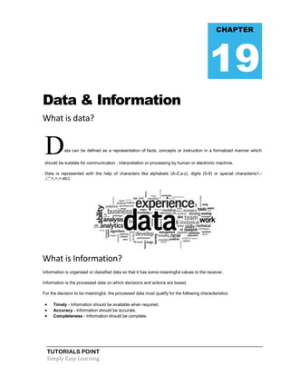 TUTORIALS POINT
Simply Easy Learning
Data & Information
What is data?
Data can be defined as a representation of facts, concepts or instruction in a formalized manner which
should be suitable for communication , interpretation or processing by human or electronic machine.
Data is represented with the help of characters like alphabets (A-Z,a-z), digits (0-9) or special characters(+,-
,/,*,<,>,= etc).
What is Information?
Information is organised or classified data so that it has some meaningful values to the receiver.
Information is the processed data on which decisions and actions are based.
For the decision to be meaningful, the processed data must qualify for the following characteristics
 Timely - Information should be available when required.
 Accuracy - Information should be accurate.
 Completeness - Information should be complete.
CHAPTER
19
 