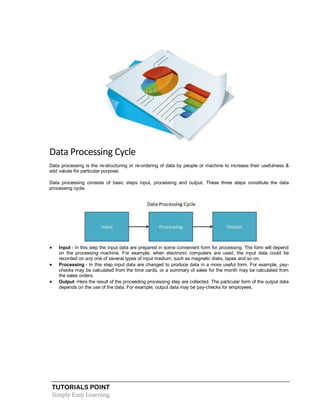 TUTORIALS POINT
Simply Easy Learning
Data Processing Cycle
Data processing is the re-structuring or re-ordering of data by people or machine to increase their usefulness &
add values for particular purpose.
Data processing consists of basic steps input, processing and output. These three steps constitute the data
processing cycle.
 Input - In this step the input data are prepared in some convenient form for processing. The form will depend
on the processing machine. For example, when electronic computers are used, the input data could be
recorded on any one of several types of input medium, such as magnetic disks, tapes and so on.
 Processing - In this step input data are changed to produce data in a more useful form. For example, pay-
checks may be calculated from the time cards, or a summary of sales for the month may be calculated from
the sales orders.
 Output -Here the result of the proceeding processing step are collected. The particular form of the output data
depends on the use of the data. For example, output data may be pay-checks for employees.
 