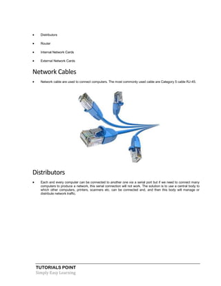 TUTORIALS POINT
Simply Easy Learning
 Distributors
 Router
 Internal Network Cards
 External Network Cards
Network Cables
 Network cable are used to connect computers. The most commonly used cable are Category 5 cable RJ-45.
Distributors
 Each and every computer can be connected to another one via a serial port but if we need to connect many
computers to produce a network, this serial connection will not work. The solution is to use a central body to
which other computers, printers, scanners etc. can be connected and, and then this body will manage or
distribute network traffic.
 