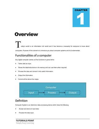 TUTORIALS POINT
Simply Easy Learning
Overview
Today’s world is an information rich world and it has become a necessity for everyone to know about
computers. Purpose of this tutorial is to introduce you about computer systems and its fundamentals.
Functionalities of a computer
Any digital computer carries out five functions in gross terms:
 Takes data as input.
 Stores the data/instructions in its memory and can use them when required.
 Process the data and convert it into useful information.
 Output the information.
 Control all the above four steps.
Definition
Computer System is an electronic data processing device which does the following:
 Accept and store an input data.
 Process the data input.
CHAPTER
1
 