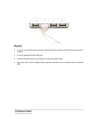 TUTORIALS POINT
Simply Easy Learning
Router
 A router is a type of device which acts as the central point among computers and other devices that are part of
a network.
 A router is equipped with holes called ports.
 computers and other devices are connected to a router using network cables.
 Now-a-days router comes in wireless modes using which computers can be connected without any physical
cable.
 
