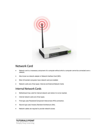 TUTORIALS POINT
Simply Easy Learning
Network Card
 Network card is a necessary component of a computer without which a computer cannot be connected over a
network.
 Also known as network adapter or Network Interface Card (NIC).
 Most of branded computers have network card pre-installed.
 Network cards are of two types: Internal and External Network Cards
Internal Network Cards
 Motherboard has a slot for internal network card where it is to be inserted.
 Internal network cards are of two types.
 First type uses Peripheral Component Interconnect (PCI) connection.
 Second type uses Industry Standard Architecture (ISA).
 Network cables are required to provide network access
 