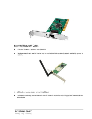 TUTORIALS POINT
Simply Easy Learning
External Network Cards
 Comes in two flavour: Wireless and USB based.
 Wireless network card need to inserted into the motherboard but no network cable is required to connect to
network.
 USB card, are easy to use and connect via USB port.
 Computer automatically detects USB card and can install the drivers required to support the USB network card
automatically.
 
