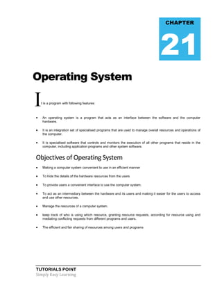 TUTORIALS POINT
Simply Easy Learning
Operating System
It is a program with following features:
 An operating system is a program that acts as an interface between the software and the computer
hardware.
 It is an integration set of specialised programs that are used to manage overall resources and operations of
the computer.
 It is specialised software that controls and monitors the execution of all other programs that reside in the
computer, including application programs and other system software.
Objectives of Operating System
 Making a computer system convenient to use in an efficient manner
 To hide the details of the hardware resources from the users
 To provide users a convenient interface to use the computer system.
 To act as an intermediary between the hardware and its users and making it easier for the users to access
and use other resources.
 Manage the resources of a computer system.
 keep track of who is using which resource, granting resource requests, according for resource using and
mediating conflicting requests from different programs and users.
 The efficient and fair sharing of resources among users and programs
CHAPTER
21
 
