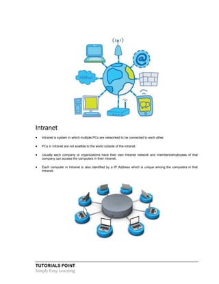 TUTORIALS POINT
Simply Easy Learning
Intranet
 Intranet is system in which multiple PCs are networked to be connected to each other.
 PCs in intranet are not availble to the world outside of the intranet.
 Usually each company or organizations have their own Intranet network and members/employees of that
company can access the computers in their intranet.
 Each computer in Intranet is also identified by a IP Address which is unique among the computers in that
Intranet.
 