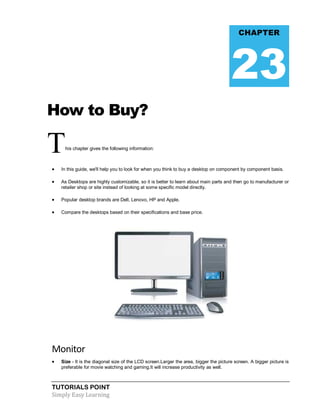 TUTORIALS POINT
Simply Easy Learning
How to Buy?
This chapter gives the following information:
 In this guide, we'll help you to look for when you think to buy a desktop on component by component basis.
 As Desktops are highly customizable, so it is better to learn about main parts and then go to manufacturer or
retailer shop or site instead of looking at some specific model directly.
 Popular desktop brands are Dell, Lenovo, HP and Apple.
 Compare the desktops based on their specifications and base price.
Monitor
 Size - It is the diagonal size of the LCD screen.Larger the area, bigger the picture screen. A bigger picture is
preferable for movie watching and gaming.It will increase productivity as well.
CHAPTER
23
 