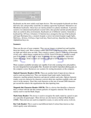 Keyboards are the most widely used input devices. The most popular keyboards are those
that look, feel, and possibly sound like an ordinary typewriter keyboard. Alternatives are
Membrane keyboards, whose keys are merely printed on a plastic membrane. A pressure
sensitive two-dimensional keyboard covered with a dust proofed and dirt proofed plastic
sheet are useful in dirty environments. Keyboards are of different varieties. Generally a
keyboard has 105 keys. It features 12 function keys arranged at the top of the keyboard,
and larger Backspace key, a numeric keypad, a cursor movement keypad, toggle lights,
Shift keys, Alt keys, Ctrl keys, Caps Lock key, Num Lock key, Spacebar key, Enter key,
Alphabetical keys etc.

Scanners:

These are the eyes of your computer. They can see images or printed text and translate
them into binary code. Most scanners collect data from a page by recording, which areas
are light and which areas are dark. They contain a camera, which is made up of thousands
of tiny cells, called charge coupled devices (CCD). Each CCD detects whether a small
part of the image is either light or dark. It transmits this data to the CPU, which then
creates the image. Some scanners are sensitive enough to tell the difference between
colors.

Many scanners available nowadays are capable of not only scanning texts and graphics,
but also integrated text and graphic files. Scanners are used to reproduce photographs on
the computer screen. Businesses use scanners fro storing documents on the computer.

Optical Character Readers (OCR): These are another kind of input devices that are
used to read any printed text. They can interpret hand made marks, handwritten
characters, machine printed characters and special symbols and codes. Optical character
readers scan text character-by-character converts them into machine-readable codes and
store it in the memory. Since they read characters at the rate of around 2600 characters
per second this reduces the organizations the data inputting time.

Magnetic Ink Character Reader (MICR): This is a device that identifies a character
that is written with the ink that contains particles of magnetic material. This device is
mainly used to read the Bank cheque.

Mark Sense Reader: This device is used to recognize the marks made by a pencil or pen
on a specially designed paper. These devices are also known as Optical Mark Readers
(OMR). These devices are used in competitive exams, to carry out the survey work etc.

Bar Code Reader: This is used to read different kind of vertical lines known as bars
which signify some information.
 