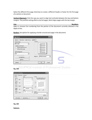 Select the different first page check box to create a different header or footer for the first page
of a section or document.

Vertical Alignment: Click the way you want to align text vertically between the top and bottom
margins. The justified setting affects only full pages; Word aligns pages with the top margin.

Line                                                                           Numbers:
Adds or removes line numbering from the portion of the document currently selected in the
Apply to box.

Borders: Set options for applying a border around each page in the document.




Fig. 104




Fig. 105

Indents
 
