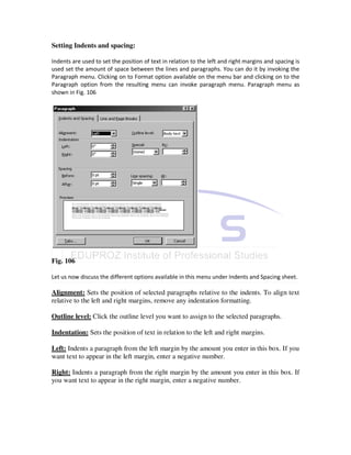 Setting Indents and spacing:

Indents are used to set the position of text in relation to the left and right margins and spacing is
used set the amount of space between the lines and paragraphs. You can do it by invoking the
Paragraph menu. Clicking on to Format option available on the menu bar and clicking on to the
Paragraph option from the resulting menu can invoke paragraph menu. Paragraph menu as
shown in Fig. 106




Fig. 106

Let us now discuss the different options available in this menu under Indents and Spacing sheet.

Alignment: Sets the position of selected paragraphs relative to the indents. To align text
relative to the left and right margins, remove any indentation formatting.

Outline level: Click the outline level you want to assign to the selected paragraphs.

Indentation: Sets the position of text in relation to the left and right margins.

Left: Indents a paragraph from the left margin by the amount you enter in this box. If you
want text to appear in the left margin, enter a negative number.

Right: Indents a paragraph from the right margin by the amount you enter in this box. If
you want text to appear in the right margin, enter a negative number.
 