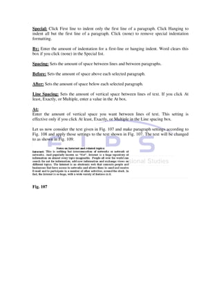 Special: Click First line to indent only the first line of a paragraph. Click Hanging to
indent all but the first line of a paragraph. Click (none) to remove special indentation
formatting.

By: Enter the amount of indentation for a first-line or hanging indent. Word clears this
box if you click (none) in the Special list.

Spacing: Sets the amount of space between lines and between paragraphs.

Before: Sets the amount of space above each selected paragraph.

After: Sets the amount of space below each selected paragraph.

Line Spacing: Sets the amount of vertical space between lines of text. If you click At
least, Exactly, or Multiple, enter a value in the At box.

At:
Enter the amount of vertical space you want between lines of text. This setting is
effective only if you click At least, Exactly, or Multiple in the Line spacing box.

Let us now consider the text given in Fig. 107 and make paragraph settings according to
Fig. 108 and apply those settings to the text shown in Fig. 107. The text will be changed
to as shown in Fig. 109.




Fig. 107
 