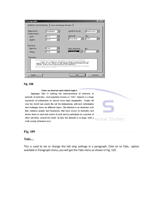 Fig. 108




Fig. 109

Tabs…

This is used to set or change the tab stop settings in a paragraph. Click on to Tabs.. option
available in Paragraph menu, you will get the Tabs menu as shown in Fig. 110.
 