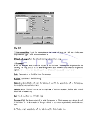 Fig. 110

Tab stop position: Type the measurement for a new tab stop, or click an existing tab
stop and then type a new measurement for it.

Default tab stops: Sets the default spacing between tabs stop.

Alignments:
Click the way you want text to be aligned at the tab stop. To change the alignment for an
existing tab stop, click it in the Tab stop position box, and then click the new alignment
option.

Left: Extends text to the right from the tab stop.

Center: Centers text at the tab stop.

Right: Extends text to the left from the tab stop. If text fills the space to the left of the tab stop,
the text often extends to the right.

Decimal: Aligns a decimal point at the tab stop. Text or numbers without a decimal point extend
to the left of the tab stop.

Bar: Inserts a vertical line at the tab stop.

Leader: Click the dotted, dashed, or solid line option to fill the empty space to the left of
a tab stop. Click 1 None to leave the space blank or to remove a previously applied leader
line.

2: Fills the empty space to the left of a tab stop with a dotted leader line.
 