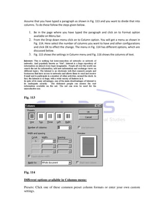 Assume that you have typed a paragraph as shown in Fig. 113 and you want to divide that into
columns. To do these follow the steps given below.

   1. Be in the page where you have typed the paragraph and click on to Format option
       available on Menu bar.
   2. From the Drop down menu click on to Column option. You will get a menu as shown in
      Fig. 114. Here select the number of columns you want to have and other configurations
      and click OK to effect the change. The menu in Fig. 114 has different options, which are
      discussed below.
   3. Fig. 115 shows the settings in Column menu and Fig. 116 shows the columns of text.




Fig. 113




Fig. 114

Different options available in Columns menu:

Presets: Click one of these common preset column formats or enter your own custom
settings.
 