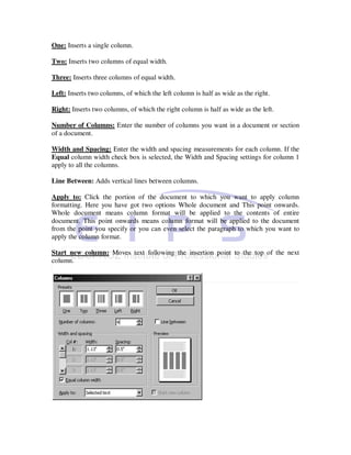 One: Inserts a single column.

Two: Inserts two columns of equal width.

Three: Inserts three columns of equal width.

Left: Inserts two columns, of which the left column is half as wide as the right.

Right: Inserts two columns, of which the right column is half as wide as the left.

Number of Columns: Enter the number of columns you want in a document or section
of a document.

Width and Spacing: Enter the width and spacing measurements for each column. If the
Equal column width check box is selected, the Width and Spacing settings for column 1
apply to all the columns.

Line Between: Adds vertical lines between columns.

Apply to: Click the portion of the document to which you want to apply column
formatting. Here you have got two options Whole document and This point onwards.
Whole document means column format will be applied to the contents of entire
document. This point onwards means column format will be applied to the document
from the point you specify or you can even select the paragraph to which you want to
apply the column format.

Start new column: Moves text following the insertion point to the top of the next
column.
 