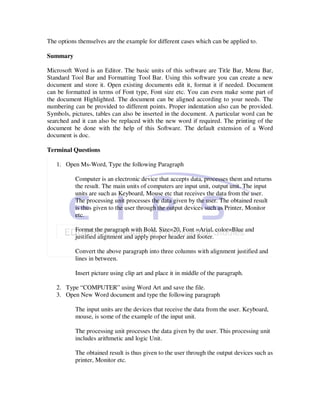 The options themselves are the example for different cases which can be applied to.

Summary

Microsoft Word is an Editor. The basic units of this software are Title Bar, Menu Bar,
Standard Tool Bar and Formatting Tool Bar. Using this software you can create a new
document and store it. Open existing documents edit it, format it if needed. Document
can be formatted in terms of Font type, Font size etc. You can even make some part of
the document Highlighted. The document can be aligned according to your needs. The
numbering can be provided to different points. Proper indentation also can be provided.
Symbols, pictures, tables can also be inserted in the document. A particular word can be
searched and it can also be replaced with the new word if required. The printing of the
document be done with the help of this Software. The default extension of a Word
document is doc.

Terminal Questions

   1. Open Ms-Word, Type the following Paragraph

           Computer is an electronic device that accepts data, processes them and returns
           the result. The main units of computers are input unit, output unit. The input
           units are such as Keyboard, Mouse etc that receives the data from the user.
           The processing unit processes the data given by the user. The obtained result
           is thus given to the user through the output devices such as Printer, Monitor
           etc.

           Format the paragraph with Bold, Size=20, Font =Arial, color=Blue and
           justified alignment and apply proper header and footer.

           Convert the above paragraph into three columns with alignment justified and
           lines in between.

           Insert picture using clip art and place it in middle of the paragraph.

   2. Type “COMPUTER” using Word Art and save the file.
   3. Open New Word document and type the following paragraph

           The input units are the devices that receive the data from the user. Keyboard,
           mouse, is some of the example of the input unit.

           The processing unit processes the data given by the user. This processing unit
           includes arithmetic and logic Unit.

           The obtained result is thus given to the user through the output devices such as
           printer, Monitor etc.
 
