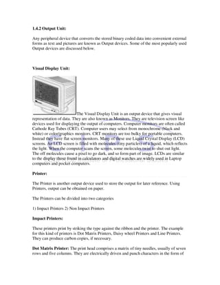 1.4.2 Output Unit:

Any peripheral device that converts the stored binary coded data into convenient external
forms as text and pictures are known as Output devices. Some of the most popularly used
Output devices are discussed below.



Visual Display Unit:




                           The Visual Display Unit is an output device that gives visual
representation of data. They are also known as Monitors. They are television screen like
devices used for displaying the output of computers. Computer monitors are often called
Cathode Ray Tubes (CRT). Computer users may select from monochrome (black and
white) or color/graphics monitors. CRT monitors are too bulky for portable computers.
Instead they have flat screen monitors. Many of these use Liquid Crystal Display (LCD)
screens. An LCD screen is filled with molecules (tiny particles) of a liquid, which reflects
the light. When the computer scans the screen, some molecules twist to shut out light.
The off molecules cause a pixel to go dark, and so form part of image. LCDs are similar
to the display those found in calculators and digital watches are widely used in Laptop
computers and pocket computers.

Printer:

The Printer is another output device used to store the output for later reference. Using
Printers, output can be obtained on paper.

The Printers can be divided into two categories

1) Impact Printers 2) Non Impact Printers

Impact Printers:

These printers print by striking the type against the ribbon and the printer. The example
for this kind of printers is Dot Matrix Printers, Daisy wheel Printers and Line Printers.
They can produce carbon copies, if necessary.

Dot Matrix Printer: The print head comprises a matrix of tiny needles, usually of seven
rows and five columns. They are electrically driven and punch characters in the form of
 