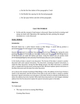 a. Set the first line indent of first paragraph to 2 inch

               b. Set Double line spacing for the Second paragraph.

               c. Set 2pt space before and after all the paragraphs.




                                     Unit 5 MS-WORD-II

    •   In this unit the concept of mail merge is discussed. Steps involved in creating mail
        merge are dealt with. Operations like inputting the data, printing the merged
        document etc. is also discussed

MAIL MERGE

Introduction

Microsoft Word has a useful feature known as Mail Merge. It assists you to produce a
personalized letter for each person in your mailing list.

Assume that you want to send New Year greetings to all of your friends. But, typing the same
greetings for different friends of yours becomes a tedious job. But using the Mail Merge feature
of MS-Word you can make the tedious job easier. Using this feature you can quickly create
personalized greetings for each and every friend of yours who are in your mailing list.

In this facility all data is stored in one document. The format of the letter is stored in another
document with some special instructions. This document, consisting of special instructions, is
called the Main document. During the Mail Merge process, the Main Document is combined
with or merged with the document containing the data. MS-word replaces special instructions in
the Main Document with the data from other document.

Let us discuss the concept of working of Mail Merge. In this, the address of all of your friends is
saved in one document, and the format of the letter to be sent to them is stored in another
document. Special instructions are to be given in the letter format to indicate to MS-Word as to
where the address has to be inserted. When both these documents are mail merged, individual
address from the first document replace the special instructions given in the table.

Objectives

To Understand

    •   The steps involved in creating Mail Merge

        Creating Data Source
 