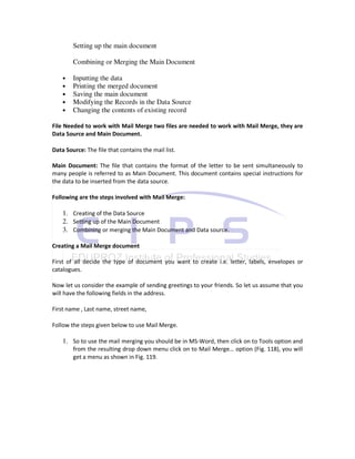 Setting up the main document

        Combining or Merging the Main Document

    •   Inputting the data
    •   Printing the merged document
    •   Saving the main document
    •   Modifying the Records in the Data Source
    •   Changing the contents of existing record

File Needed to work with Mail Merge two files are needed to work with Mail Merge, they are
Data Source and Main Document.

Data Source: The file that contains the mail list.

Main Document: The file that contains the format of the letter to be sent simultaneously to
many people is referred to as Main Document. This document contains special instructions for
the data to be inserted from the data source.

Following are the steps involved with Mail Merge:

    1. Creating of the Data Source
    2. Setting up of the Main Document
    3. Combining or merging the Main Document and Data source.

Creating a Mail Merge document

First of all decide the type of document you want to create i.e. letter, labels, envelopes or
catalogues.

Now let us consider the example of sending greetings to your friends. So let us assume that you
will have the following fields in the address.

First name , Last name, street name,

Follow the steps given below to use Mail Merge.

    1. So to use the mail merging you should be in MS-Word, then click on to Tools option and
        from the resulting drop down menu click on to Mail Merge… option (Fig. 118), you will
        get a menu as shown in Fig. 119.
 