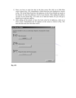 4. Since you have to enter the data in the data source file click on to Edit Data
      source option (Fig. 125). Immediately a Data Form box gets displayed as shown
      in Fig. 126. In the Data Form box, the addresses of all of your friends are needs to
      be entered. So enter the addresses of all of your friends. After adding the address
      of each of your friend (Fig. 127) click on to Add new button. So you will get a
      blank form to add new address.
   5. After adding all the details, to have the look at the list of addresses, click on to
      View source. Immediately the list appears on the screen as shown in Fig. 128.
      Save the data and close this Data source.




Fig. 119
 