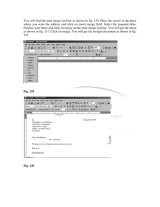 You will find the mail merge tool bar as shown in fig. 129. Place the cursor in the place
where you want the address and click on insert merge field. Select the required titles.
Finalize your letter and click on merge on the mail merge tool bar. You will get the menu
as shown in fig. 131. Click on merge. You will get the merged document as shown in fig.
133.




Fig. 129




Fig. 130
 