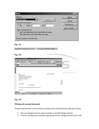 Fig. 131




Fig. 132




Fig. 133

Printing the merged document

The personalized letters can be printed using the printer by following the steps given below.

    1. Click on to Merge to Printer option available on the Mail Merge tools bar.
    2. From the resulting menu select the appropriate Printer settings and then click on OK.
 