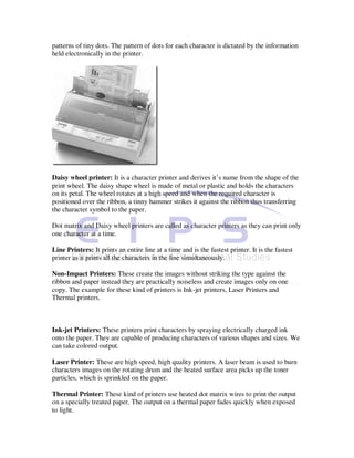patterns of tiny dots. The pattern of dots for each character is dictated by the information
held electronically in the printer.




Daisy wheel printer: It is a character printer and derives it’s name from the shape of the
print wheel. The daisy shape wheel is made of metal or plastic and holds the characters
on its petal. The wheel rotates at a high speed and when the required character is
positioned over the ribbon, a tinny hammer strikes it against the ribbon thus transferring
the character symbol to the paper.

Dot matrix and Daisy wheel printers are called as character printers as they can print only
one character at a time.

Line Printers: It prints an entire line at a time and is the fastest printer. It is the fastest
printer as it prints all the characters in the line simultaneously.

Non-Impact Printers: These create the images without striking the type against the
ribbon and paper instead they are practically noiseless and create images only on one
copy. The example for these kind of printers is Ink-jet printers, Laser Printers and
Thermal printers.



Ink-jet Printers: These printers print characters by spraying electrically charged ink
onto the paper. They are capable of producing characters of various shapes and sizes. We
can take colored output.

Laser Printer: These are high speed, high quality printers. A laser beam is used to burn
characters images on the rotating drum and the heated surface area picks up the toner
particles, which is sprinkled on the paper.

Thermal Printer: These kind of printers use heated dot matrix wires to print the output
on a specially treated paper. The output on a thermal paper fades quickly when exposed
to light.
 