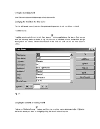 Saving the Main document

Save the main document as you save other documents.

Modifying the Records in the data source

You can add a new record, you can change an existing record or you can delete a record.

To add a record:


To add a new record click on to Edit Data Source option available on the Merge Tool bar and
from the resulting menu as shown in Fig. 134, click on to Add New button. Blank fields will get
displayed on the screen, add the information in the field and click OK and the new record is
added.




Fig. 134




Changing the contents of existing record


Click on to Edit Data Source option and from the resulting menu (as shown in Fig. 134) select
the record which you want to change by using the record selector option
 