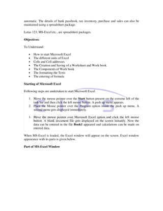 automatic. The details of bank passbook, tax inventory, purchase and sales can also be
maintained using a spreadsheet package.

Lotus 123, MS-Excel etc., are spreadsheet packages.

Objectives:

To Understand:

   •   How to start Microsoft Excel
   •   The different units of Excel
   •   Cells and Cell addresses
   •   The Creation and Saving of a Worksheet and Work book
   •   The Components of Work book
   •   The formatting the Texts
   •   The entering of formula

Starting of Microsoft Excel

Following steps are undertaken to start Microsoft Excel

   1. Move the mouse pointer over the Start button present on the extreme left of the
      task bar and then click the left mouse button. A push up menu appears.
   2. Place the Mouse pointer over the Program option inside the push up menu. A
      second menu gets displayed immediately.

   1. Move the mouse pointer over Microsoft Excel option and click the left mouse
      button. A blank document file gets displayed on the screen instantly. Now the
      data can be entered in the file Book1 appeared and calculations can be made on
      entered data.

When MS-Excel is loaded, the Excel window will appear on the screen. Excel window
appearance with its parts is given below.

Part of MS-Excel Window
 