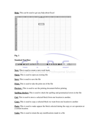 Help: This can be used to get any help about Excel




Fig. 1

Standard Tool Bar:




New: This is used to create a new work book

Open: This is used to open an existing file

Save: This is used to save the file

Print: This is used to take the print out of the file

Preview : This is used to see the printing document before printing

Spelling checker: This is used to check the spelling and grammatical errors in the file

Cut: This is used to move a selected block from one location to another.

Copy: This is used to copy a selected block we want from one location to another

Paste: This is used to make appear the block selected during the copy or cut operation at
a certain location.

Undo: This is used to retain the any modifications made to a file
 