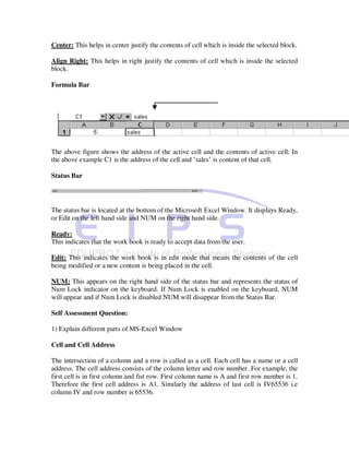 Center: This helps in center justify the contents of cell which is inside the selected block.

Align Right: This helps in right justify the contents of cell which is inside the selected
block.

Formula Bar




The above figure shows the address of the active cell and the contents of active cell. In
the above example C1 is the address of the cell and ’sales’ is content of that cell.

Status Bar




The status bar is located at the bottom of the Microsoft Excel Window. It displays Ready,
or Edit on the left hand side and NUM on the right hand side.

Ready:
This indicates that the work book is ready to accept data from the user.

Edit: This indicates the work book is in edit mode that means the contents of the cell
being modified or a new content is being placed in the cell.

NUM: This appears on the right hand side of the status bar and represents the status of
Num Lock indicator on the keyboard. If Num Lock is enabled on the keyboard, NUM
will appear and if Num Lock is disabled NUM will disappear from the Status Bar.

Self Assessment Question:

1) Explain different parts of MS-Excel Window

Cell and Cell Address

The intersection of a column and a row is called as a cell. Each cell has a name or a cell
address. The cell address consists of the column letter and row number. For example, the
first cell is in first column and fist row. First column name is A and first row number is 1.
Therefore the first cell address is A1. Similarly the address of last cell is IV65536 i.e
column IV and row number is 65536.
 