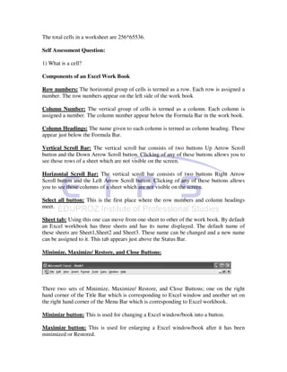The total cells in a worksheet are 256*65536.

Self Assessment Question:

1) What is a cell?

Components of an Excel Work Book

Row numbers: The horizontal group of cells is termed as a row. Each row is assigned a
number. The row numbers appear on the left side of the work book

Column Number: The vertical group of cells is termed as a column. Each column is
assigned a number. The column number appear below the Formula Bar in the work book.

Column Headings: The name given to each column is termed as column heading. These
appear just below the Formula Bar.

Vertical Scroll Bar: The vertical scroll bar consists of two buttons Up Arrow Scroll
button and the Down Arrow Scroll button. Clicking of any of these buttons allows you to
see those rows of a sheet which are not visible on the screen.

Horizontal Scroll Bar: The vertical scroll bar consists of two buttons Right Arrow
Scroll button and the Left Arrow Scroll button. Clicking of any of these buttons allows
you to see those columns of a sheet which are not visible on the screen.

Select all button: This is the first place where the row numbers and column headings
meet.

Sheet tab: Using this one can move from one sheet to other of the work book. By default
an Excel workbook has three sheets and has its name displayed. The default name of
these sheets are Sheet1,Sheet2 and Sheet3. These name can be changed and a new name
can be assigned to it. This tab appears just above the Status Bar.

Minimize, Maximize/ Restore, and Close Buttons:




There two sets of Minimize, Maximize/ Restore, and Close Buttons; one on the right
hand corner of the Title Bar which is corresponding to Excel window and another set on
the right hand corner of the Menu Bar which is corresponding to Excel workbook.

Minimize button: This is used for changing a Excel window/book into a button.

Maximize button: This is used for enlarging a Excel window/book after it has been
minimized or Restored.
 