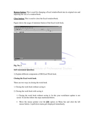 Restore button: This is used for changing a Excel window/book into its original size and
adjusting the size of a window/book

Close button: This is used to close the Excel window/book.

Figure shows the usage of minimize button of the Excel work book.




Fig. No. 2

Self Assessment Question:

1) Explain different components of MS Excel Work book

Closing the Excel work book

There are two ways in closing the work book

1. Closing the work book without saving it

2. Closing the work book with saving it

   1. Closing the work book without saving it: In this your work/latest update is not
   saved. To do this follow the steps mentioned below.

   •   Move the mouse pointer over the File option on Menu bar and click the left
       mouse button. A pull down menu gets displayed immediately.
 
