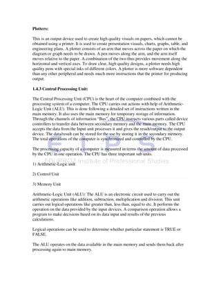 Plotters:

This is an output device used to create high quality visuals on papers, which cannot be
obtained using a printer. It is used to create presentation visuals, charts, graphs, table, and
engineering plans. A plotter consists of an arm that moves across the paper on which the
diagram or graph needs to be drawn. A pen moves along the arm, and the arm itself
moves relative to the paper. A combination of the two thus provides movement along the
horizontal and vertical axes. To draw clear, high quality designs, a plotter needs high
quality pens with special inks of different colors. A plotter is more software dependent
than any other peripheral and needs much more instructions that the printer for producing
output.

1.4.3 Central Processing Unit:

The Central Processing Unit (CPU) is the heart of the computer combined with the
processing system of a computer. The CPU carries out actions with help of Arithmetic-
Logic Unit (ALU). This is done following a detailed set of instructions written in the
main memory. It also uses the main memory for temporary storage of information.
Through the channels of information “Bus”, the CPU instructs various parts called device
controllers to transfer data between secondary memory and the main memory. The CPU
accepts the data from the Input unit processes it and gives the result/output to the output
device. The data/result can be stored for the use by storing it in the secondary memory.
The total operations of the computer is synchronized and controlled by the CPU.

The processing capacity of a computer is measured in terms the amount of data processed
by the CPU in one operation. The CPU has three important sub units.

1) Arithmetic-Logic unit

2) Control Unit

3) Memory Unit

Arithmetic-Logic Unit (ALU): The ALU is an electronic circuit used to carry out the
arithmetic operations like addition, subtraction, multiplication and division. This unit
carries out logical operations like greater than, less than, equal to etc. It performs the
operation on the data provided by the input devices. A comparison operation allows a
program to make decisions based on its data input and results of the previous
calculations.

Logical operations can be used to determine whether particular statement is TRUE or
FALSE.

The ALU operates on the data available in the main memory and sends them back after
processing again to main memory.
 
