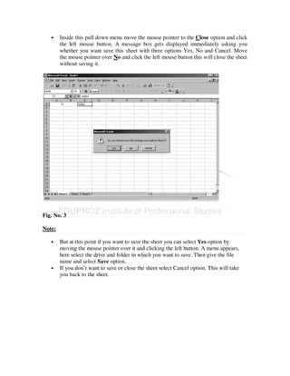 •    Inside this pull down menu move the mouse pointer to the Close option and click
        the left mouse button. A message box gets displayed immediately asking you
        whether you want save this sheet with three options Yes, No and Cancel. Move
        the mouse pointer over No and click the left mouse button this will close the sheet
        without saving it.




Fig. No. 3

Note:

   •    But at this point if you want to save the sheet you can select Yes option by
        moving the mouse pointer over it and clicking the left button. A menu appears,
        here select the drive and folder in which you want to save. Then give the file
        name and select Save option.
   •    If you don’t want to save or close the sheet select Cancel option. This will take
        you back to the sheet.
 
